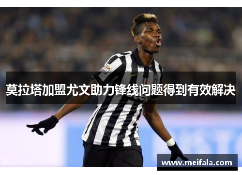 莫拉塔加盟尤文助力锋线问题得到有效解决